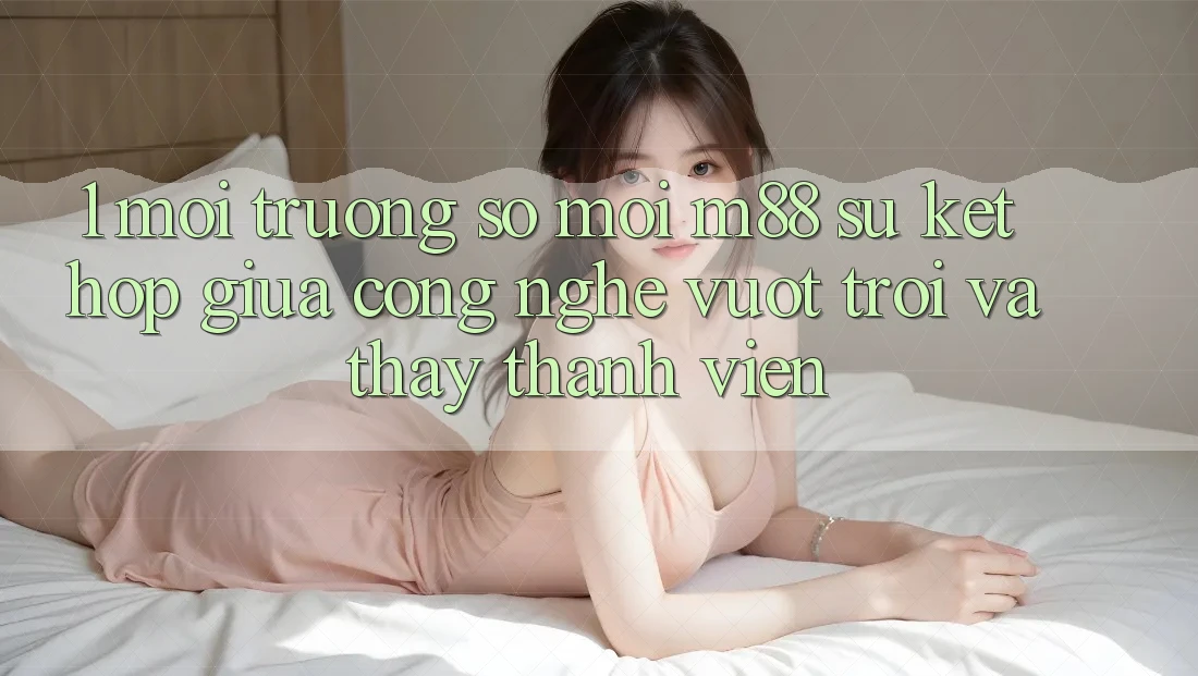 1. Môi trường số Mới M88: Sự Kết Hợp Giữa Công Nghệ Vượt Trội Và Thấy Thành viên