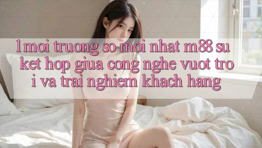 1. Môi trường số Mới nhất M88: Sự Kết Hợp Giữa Công Nghệ Vượt trội Và Trải nghiệm Khách hàng