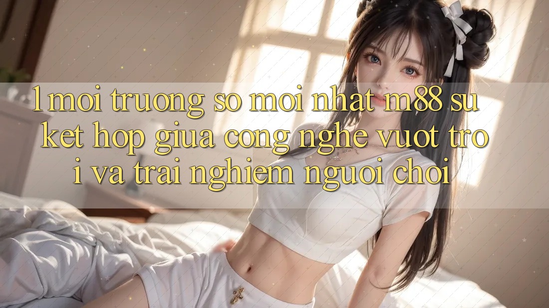 1. Môi trường số Mới nhất M88: Sự Kết Hợp Giữa Công Nghệ Vượt Trội Và Trải Nghiệm Người chơi 1. Môi trường số Mới nhất M88: Sự Kết Hợp Giữa Công Nghệ Vượt Trội Và Trải Nghiệm Người chơi