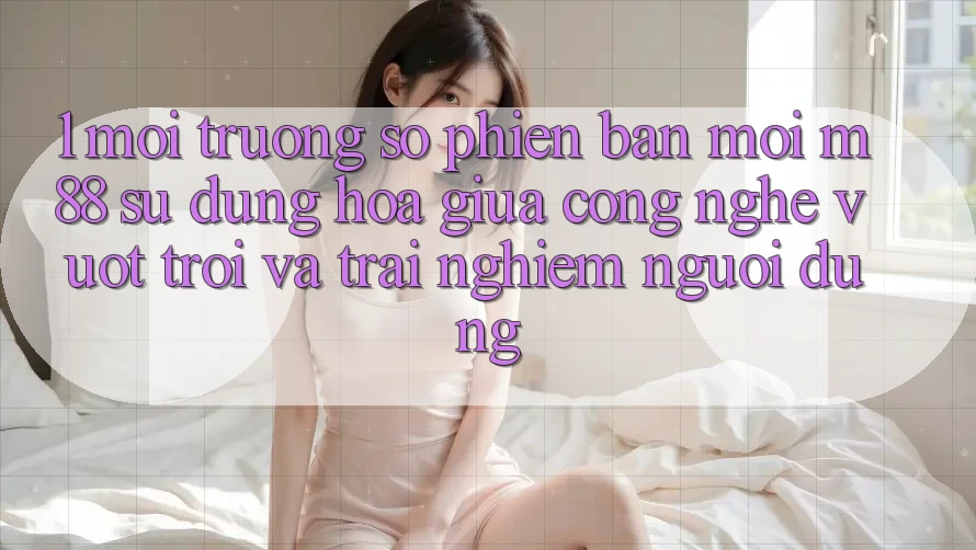1. Môi trường số Phiên bản mới M88: Sự Dung hòa Giữa Công Nghệ Vượt Trội Và Trải Nghiệm Người Dùng