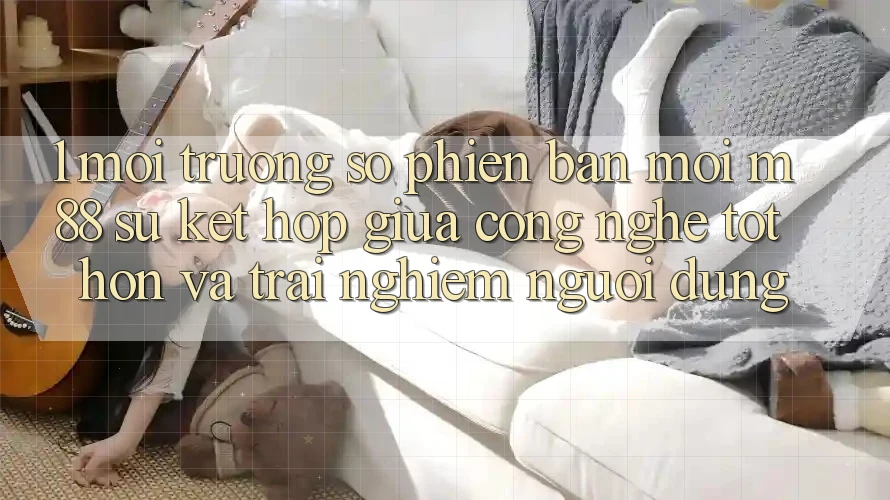 1. Môi trường số Phiên bản mới M88: Sự Kết Hợp Giữa Công Nghệ Tốt hơn Và Trải nghiệm Người Dùng 1. Môi trường số Phiên bản mới M88: Sự Kết Hợp Giữa Công Nghệ Tốt hơn Và Trải nghiệm Người Dùng