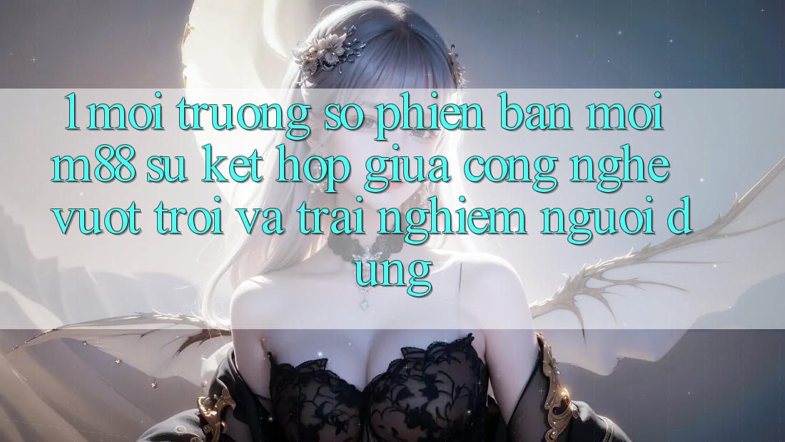 1. Môi trường số Phiên bản mới M88: Sự Kết Hợp Giữa Công Nghệ Vượt Trội Và Trải Nghiệm Người Dùng 1. Môi trường số Phiên bản mới M88: Sự Kết Hợp Giữa Công Nghệ Vượt Trội Và Trải Nghiệm Người Dùng
