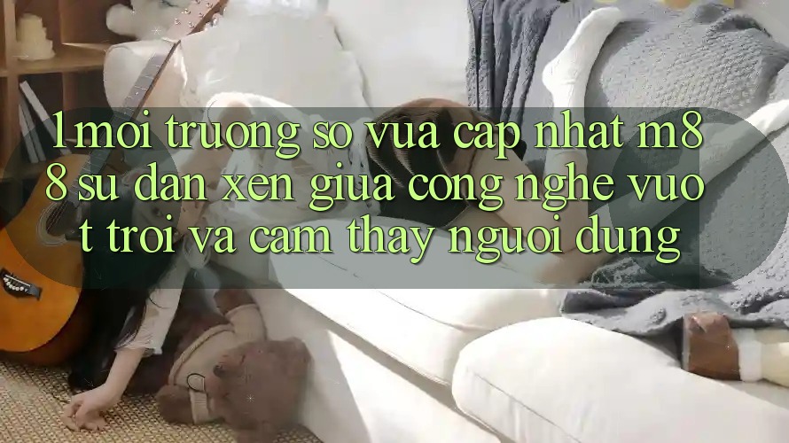 1. Môi trường số Vừa cập nhật M88: Sự Đan xen Giữa Công Nghệ Vượt Trội Và Cảm thấy Người Dùng