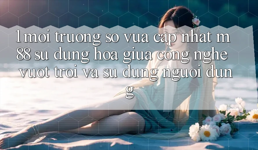 1. Môi trường số Vừa cập nhật M88: Sự Dung hòa Giữa Công Nghệ Vượt Trội Và Sử dụng Người Dùng