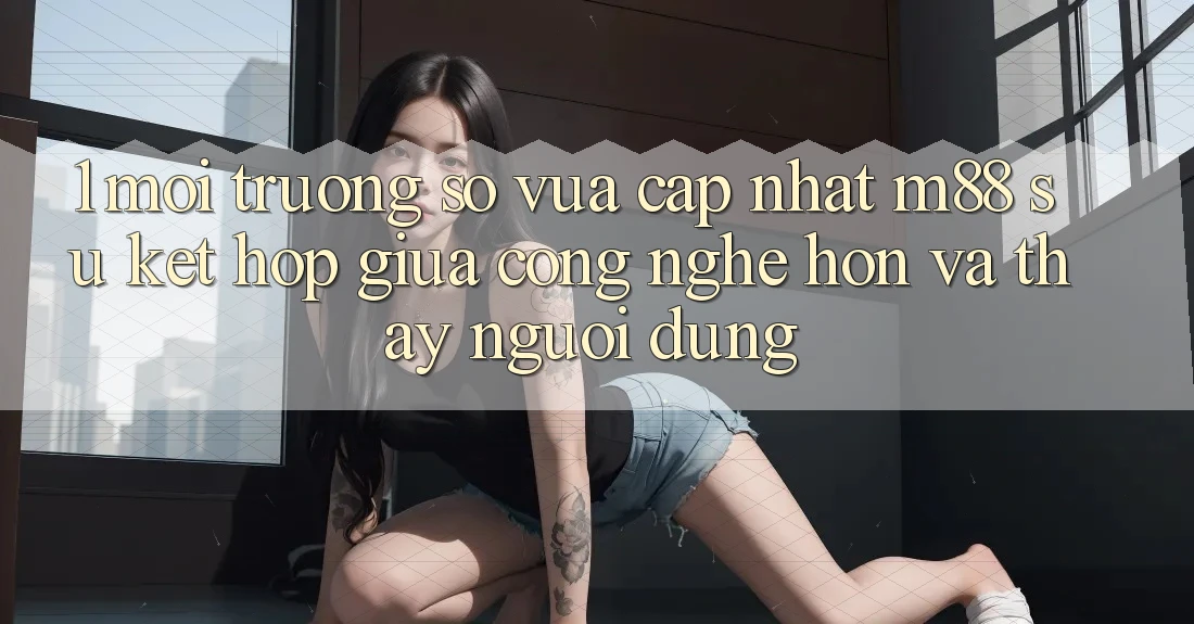 1. Môi trường số Vừa cập nhật M88: Sự Kết Hợp Giữa Công Nghệ Hơn Và Thấy Người Dùng