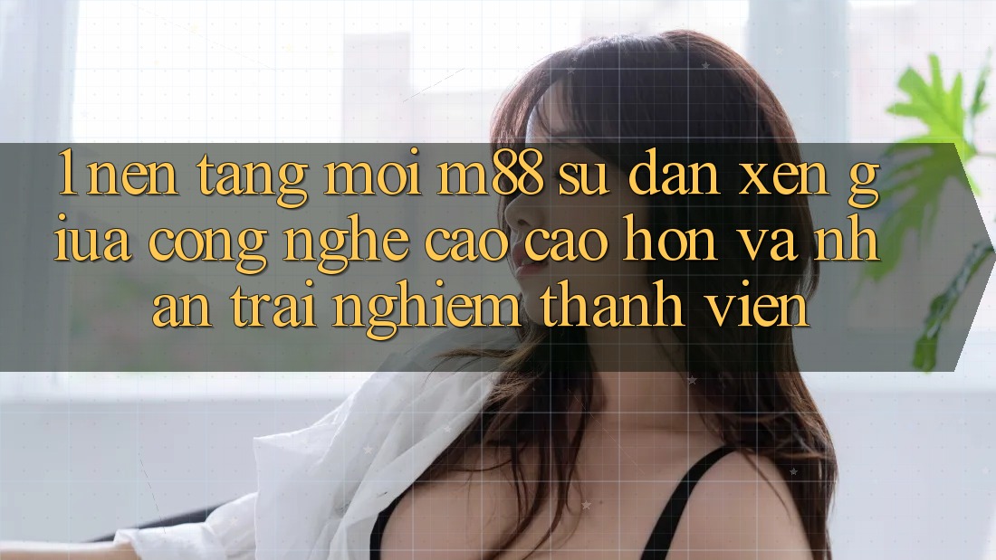 1. Nền Tảng Mới M88: Sự Đan xen Giữa Công Nghệ Cao cao hơn Và Nhận trải nghiệm Thành viên
