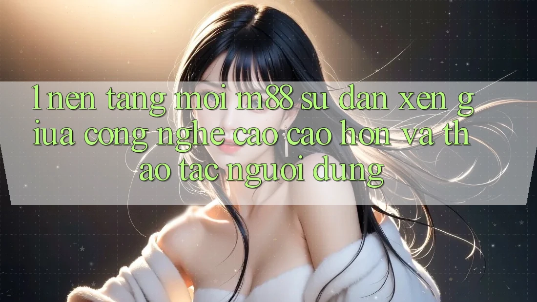 1. Nền Tảng Mới M88: Sự Đan xen Giữa Công Nghệ Cao cao hơn Và Thao tác Người Dùng
