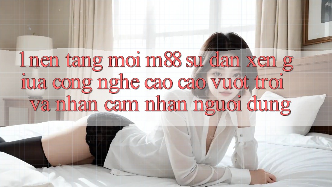 1. Nền Tảng Mới M88: Sự Đan xen Giữa Công Nghệ Cao cao vượt trội Và Nhận cảm nhận Người Dùng 1. Nền Tảng Mới M88: Sự Đan xen Giữa Công Nghệ Cao cao vượt trội Và Nhận cảm nhận Người Dùng