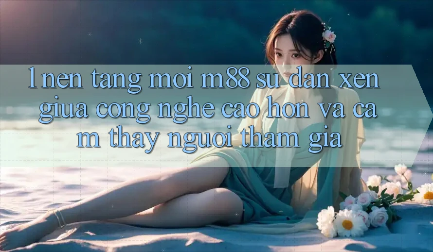 1. Nền Tảng Mới M88: Sự Đan xen Giữa Công Nghệ Cao hơn Và Cảm thấy Người tham gia