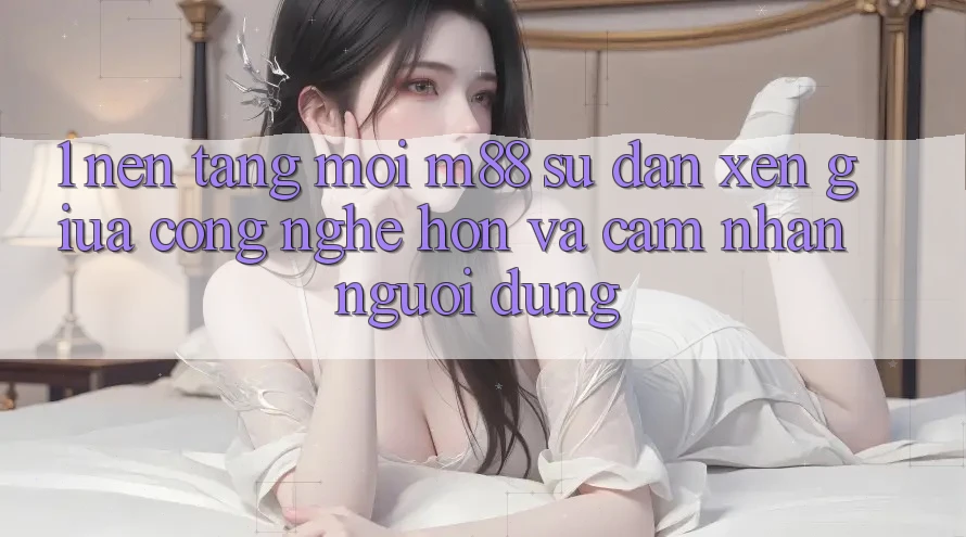 1. Nền Tảng Mới M88: Sự Đan xen Giữa Công Nghệ Hơn Và Cảm nhận Người Dùng
