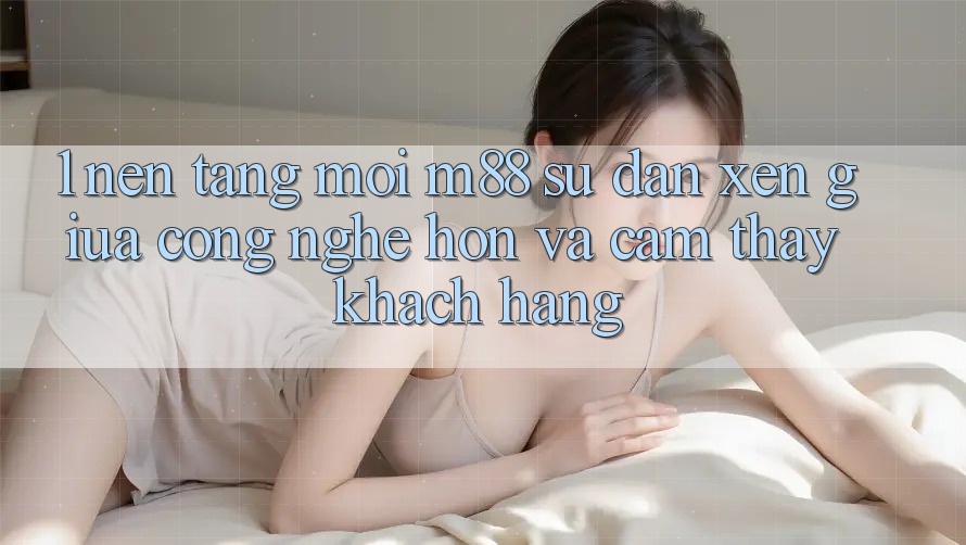 1. Nền Tảng Mới M88: Sự Đan xen Giữa Công Nghệ Hơn Và Cảm thấy Khách hàng