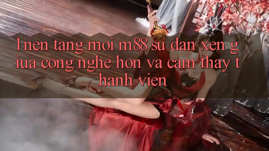 1. Nền Tảng Mới M88: Sự Đan xen Giữa Công Nghệ Hơn Và Cảm thấy Thành viên