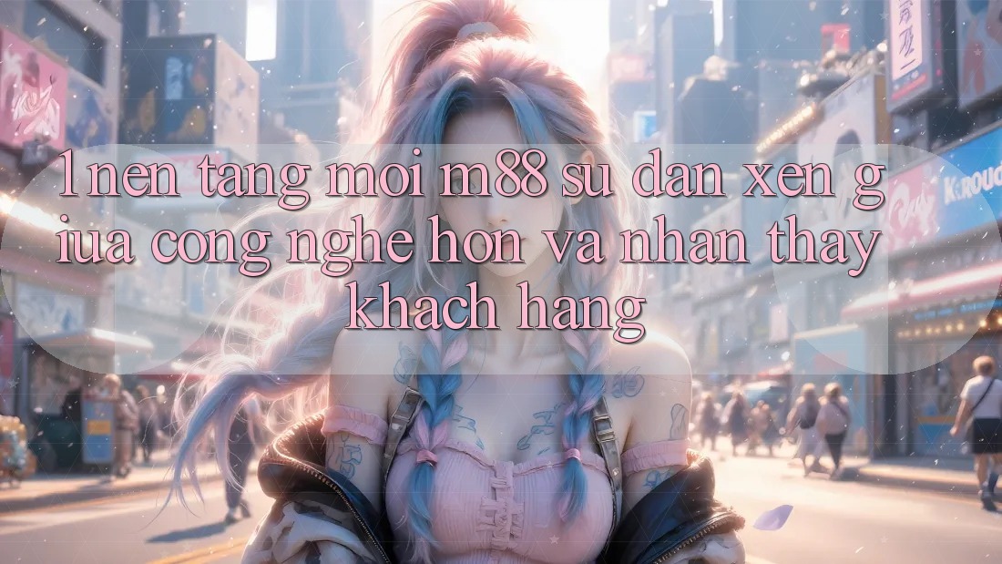 1. Nền Tảng Mới M88: Sự Đan xen Giữa Công Nghệ Hơn Và Nhận thấy Khách hàng 1. Nền Tảng Mới M88: Sự Đan xen Giữa Công Nghệ Hơn Và Nhận thấy Khách hàng