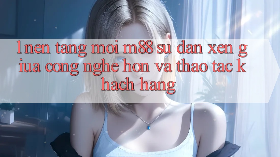 1. Nền Tảng Mới M88: Sự Đan xen Giữa Công Nghệ Hơn Và Thao tác Khách hàng 1. Nền Tảng Mới M88: Sự Đan xen Giữa Công Nghệ Hơn Và Thao tác Khách hàng