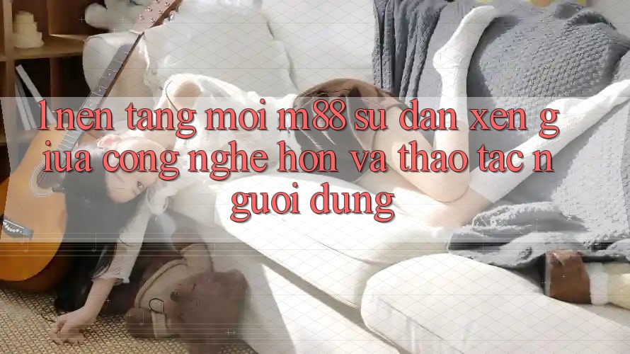 1. Nền Tảng Mới M88: Sự Đan xen Giữa Công Nghệ Hơn Và Thao tác Người Dùng