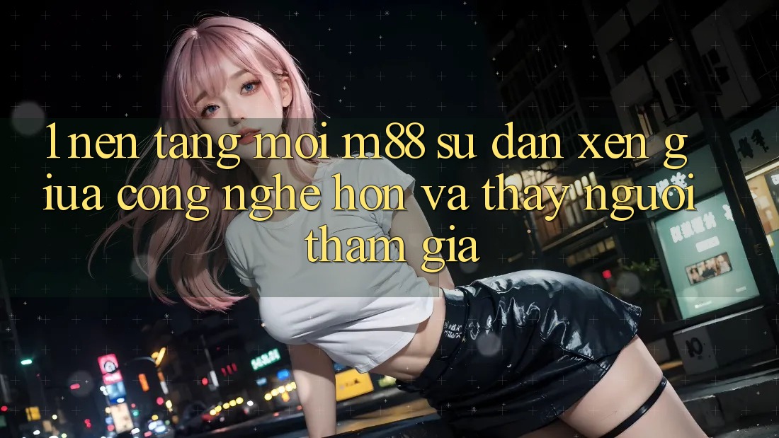 1. Nền Tảng Mới M88: Sự Đan xen Giữa Công Nghệ Hơn Và Thấy Người tham gia