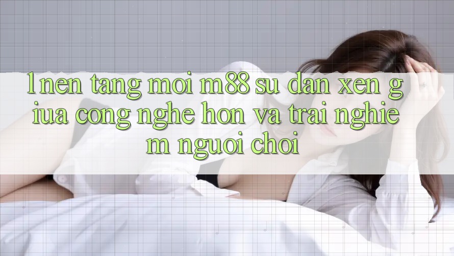 1. Nền Tảng Mới M88: Sự Đan xen Giữa Công Nghệ Hơn Và Trải Nghiệm Người chơi