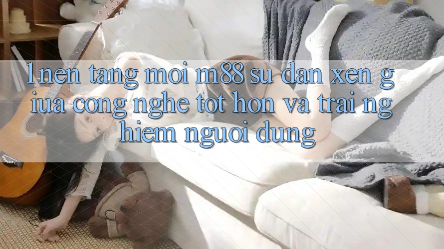 1. Nền Tảng Mới M88: Sự Đan xen Giữa Công Nghệ Tốt hơn Và Trải Nghiệm Người Dùng