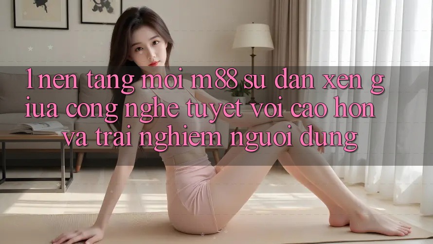 1. Nền Tảng Mới M88: Sự Đan xen Giữa Công Nghệ Tuyệt vời cao hơn Và Trải Nghiệm Người Dùng 1. Nền Tảng Mới M88: Sự Đan xen Giữa Công Nghệ Tuyệt vời cao hơn Và Trải Nghiệm Người Dùng