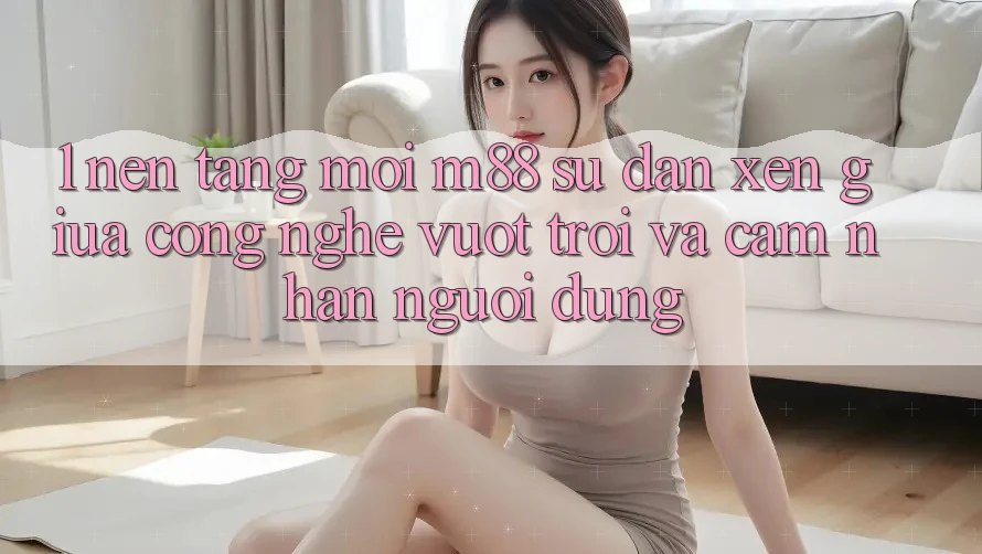 1. Nền Tảng Mới M88: Sự Đan xen Giữa Công Nghệ Vượt Trội Và Cảm nhận Người Dùng 1. Nền Tảng Mới M88: Sự Đan xen Giữa Công Nghệ Vượt Trội Và Cảm nhận Người Dùng