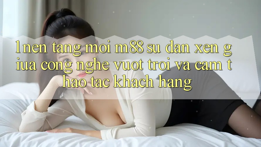 1. Nền Tảng Mới M88: Sự Đan xen Giữa Công Nghệ Vượt Trội Và Cảm thao tác Khách hàng
