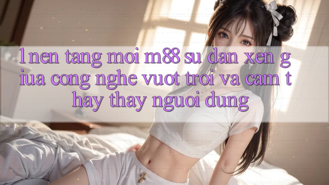 1. Nền Tảng Mới M88: Sự Đan xen Giữa Công Nghệ Vượt Trội Và Cảm thấy thấy Người Dùng 1. Nền Tảng Mới M88: Sự Đan xen Giữa Công Nghệ Vượt Trội Và Cảm thấy thấy Người Dùng