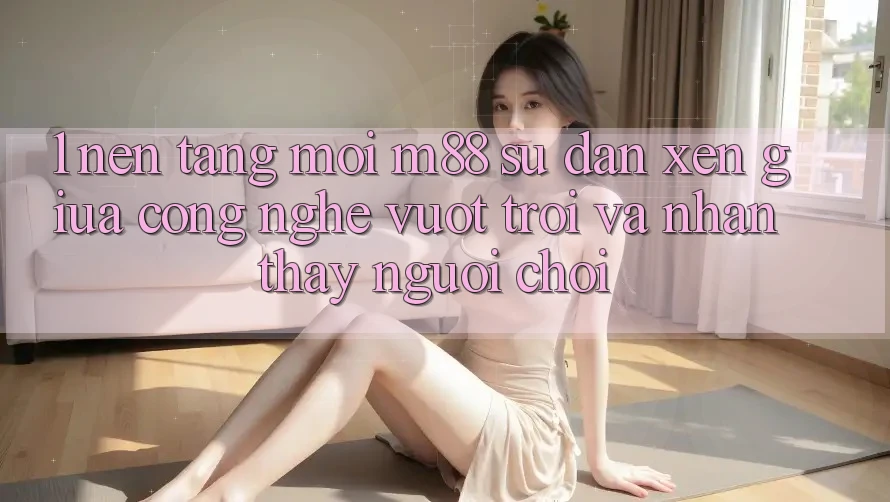 1. Nền Tảng Mới M88: Sự Đan xen Giữa Công Nghệ Vượt Trội Và Nhận thấy Người chơi