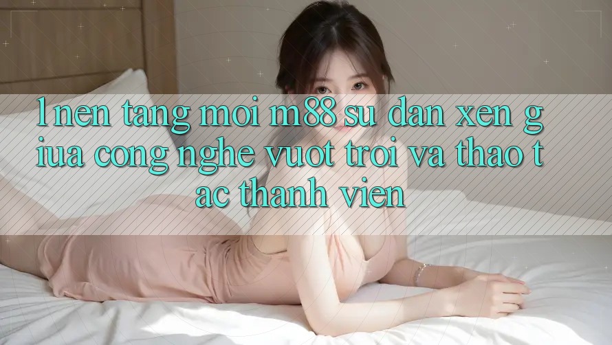 1. Nền Tảng Mới M88: Sự Đan xen Giữa Công Nghệ Vượt Trội Và Thao tác Thành viên