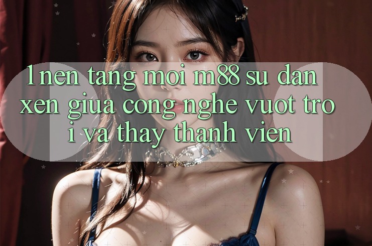 1. Nền Tảng Mới M88: Sự Đan xen Giữa Công Nghệ Vượt Trội Và Thấy Thành viên 1. Nền Tảng Mới M88: Sự Đan xen Giữa Công Nghệ Vượt Trội Và Thấy Thành viên