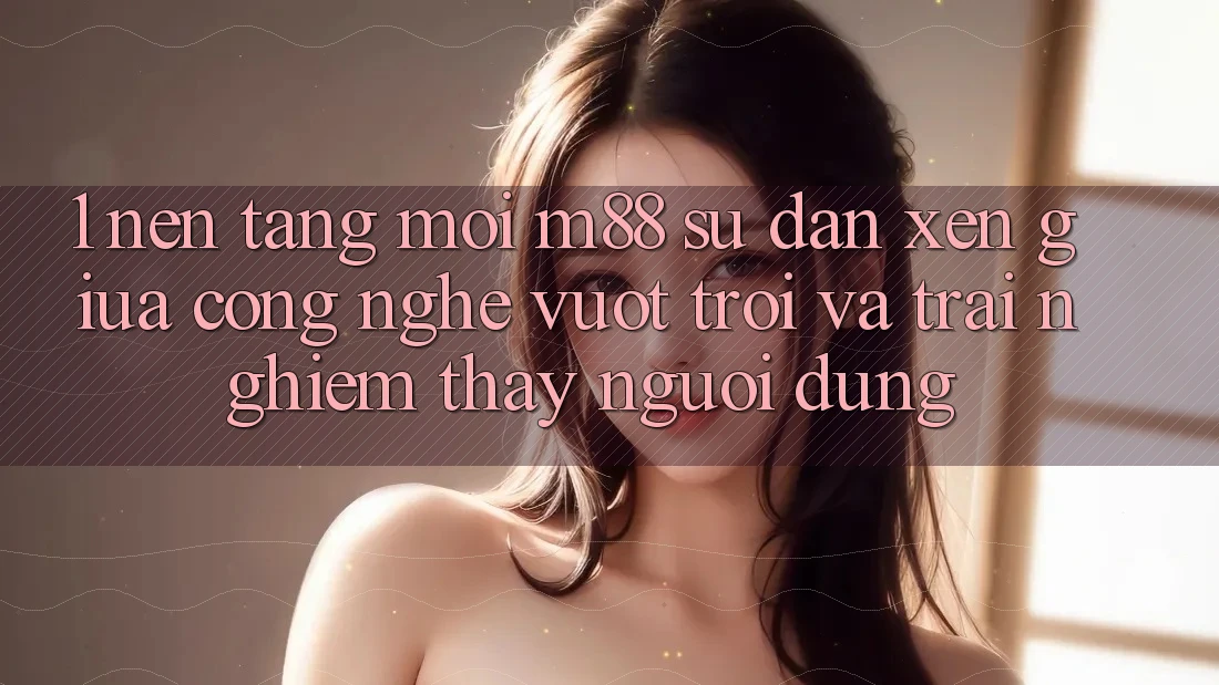 1. Nền Tảng Mới M88: Sự Đan xen Giữa Công Nghệ Vượt Trội Và Trải nghiệm thấy Người Dùng 1. Nền Tảng Mới M88: Sự Đan xen Giữa Công Nghệ Vượt Trội Và Trải nghiệm thấy Người Dùng