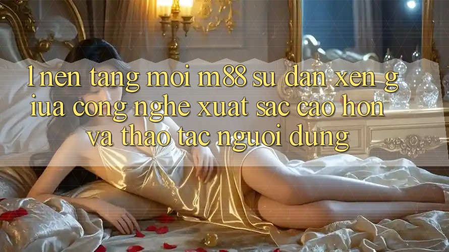 1. Nền Tảng Mới M88: Sự Đan xen Giữa Công Nghệ Xuất sắc cao hơn Và Thao tác Người Dùng