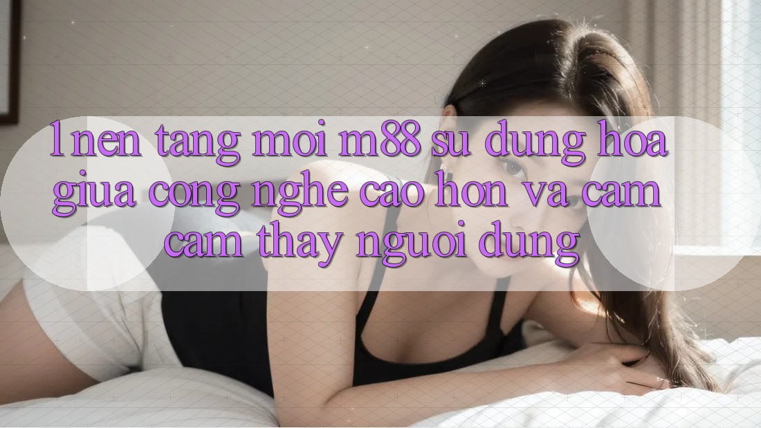 1. Nền Tảng Mới M88: Sự Dung hòa Giữa Công Nghệ Cao hơn Và Cảm cảm thấy Người Dùng