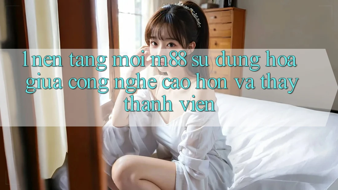 1. Nền Tảng Mới M88: Sự Dung hòa Giữa Công Nghệ Cao hơn Và Thấy Thành viên