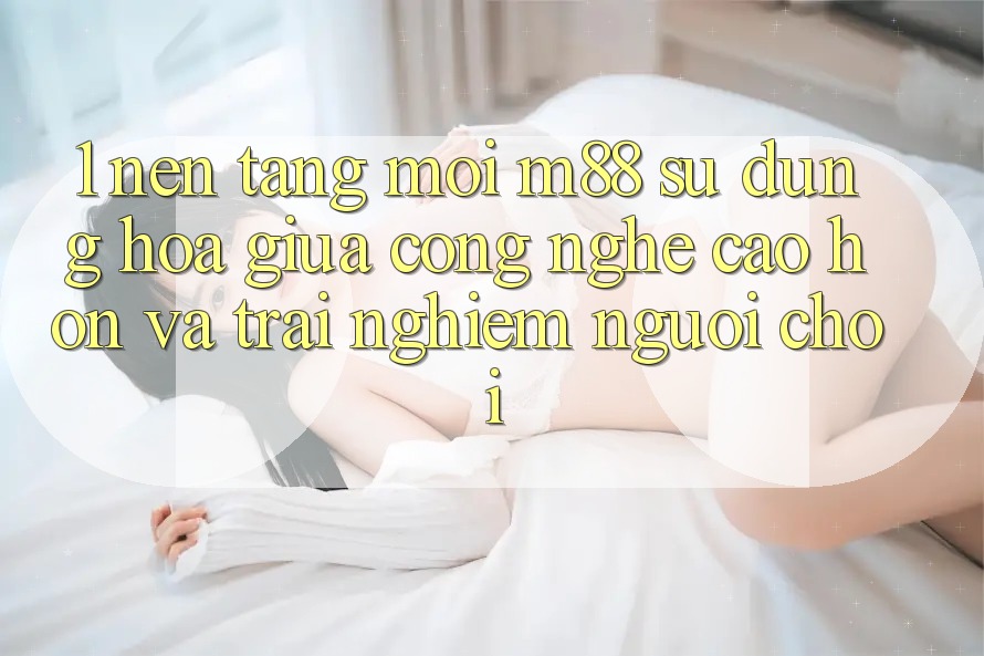 1. Nền Tảng Mới M88: Sự Dung hòa Giữa Công Nghệ Cao hơn Và Trải Nghiệm Người chơi 1. Nền Tảng Mới M88: Sự Dung hòa Giữa Công Nghệ Cao hơn Và Trải Nghiệm Người chơi