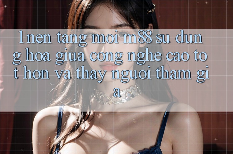 1. Nền Tảng Mới M88: Sự Dung hòa Giữa Công Nghệ Cao tốt hơn Và Thấy Người tham gia