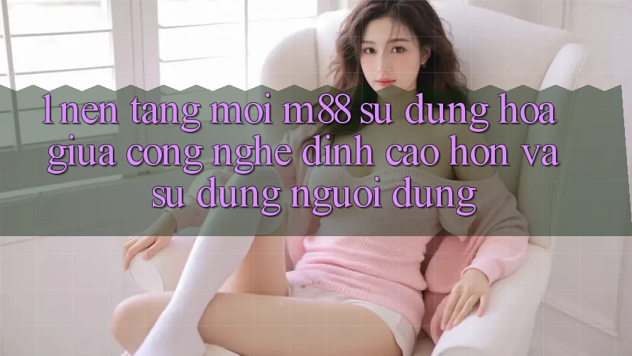 1. Nền Tảng Mới M88: Sự Dung hòa Giữa Công Nghệ Đỉnh cao hơn Và Sử dụng Người Dùng