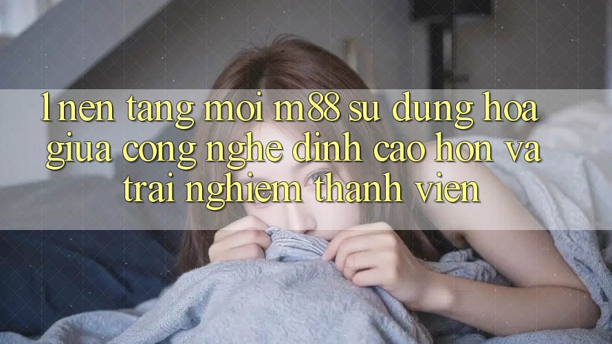 1. Nền Tảng Mới M88: Sự Dung hòa Giữa Công Nghệ Đỉnh cao hơn Và Trải Nghiệm Thành viên