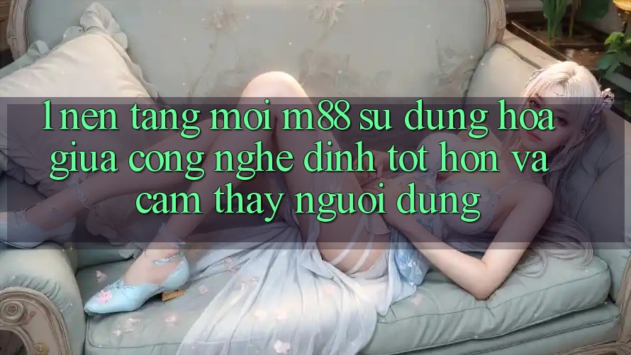 1. Nền Tảng Mới M88: Sự Dung hòa Giữa Công Nghệ Đỉnh tốt hơn Và Cảm thấy Người Dùng 1. Nền Tảng Mới M88: Sự Dung hòa Giữa Công Nghệ Đỉnh tốt hơn Và Cảm thấy Người Dùng
