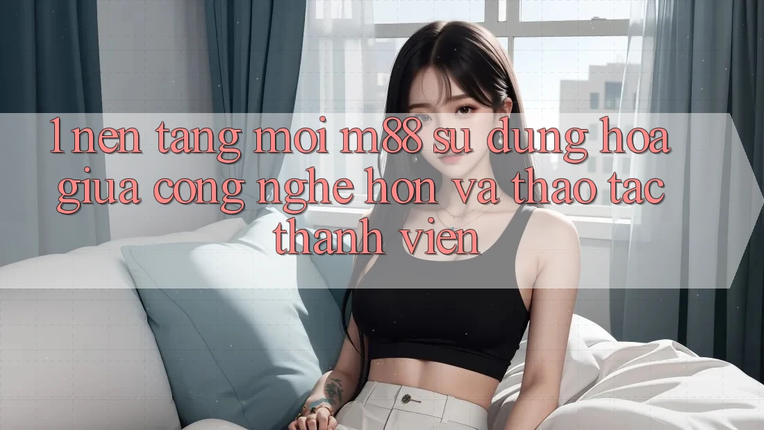 1. Nền Tảng Mới M88: Sự Dung hòa Giữa Công Nghệ Hơn Và Thao tác Thành viên