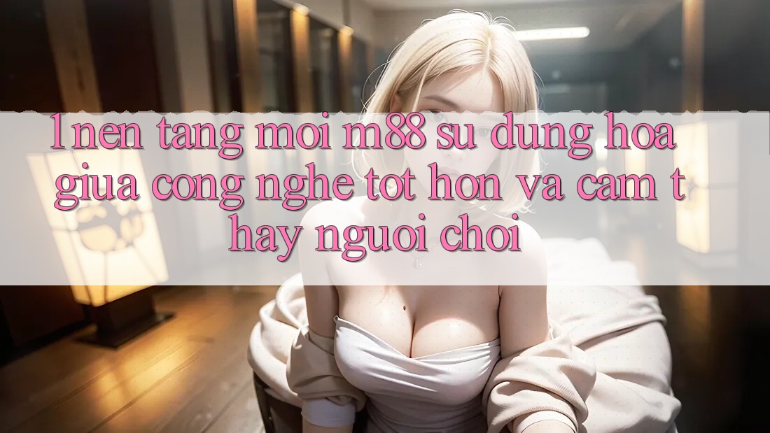 1. Nền Tảng Mới M88: Sự Dung hòa Giữa Công Nghệ Tốt hơn Và Cảm thấy Người chơi 1. Nền Tảng Mới M88: Sự Dung hòa Giữa Công Nghệ Tốt hơn Và Cảm thấy Người chơi