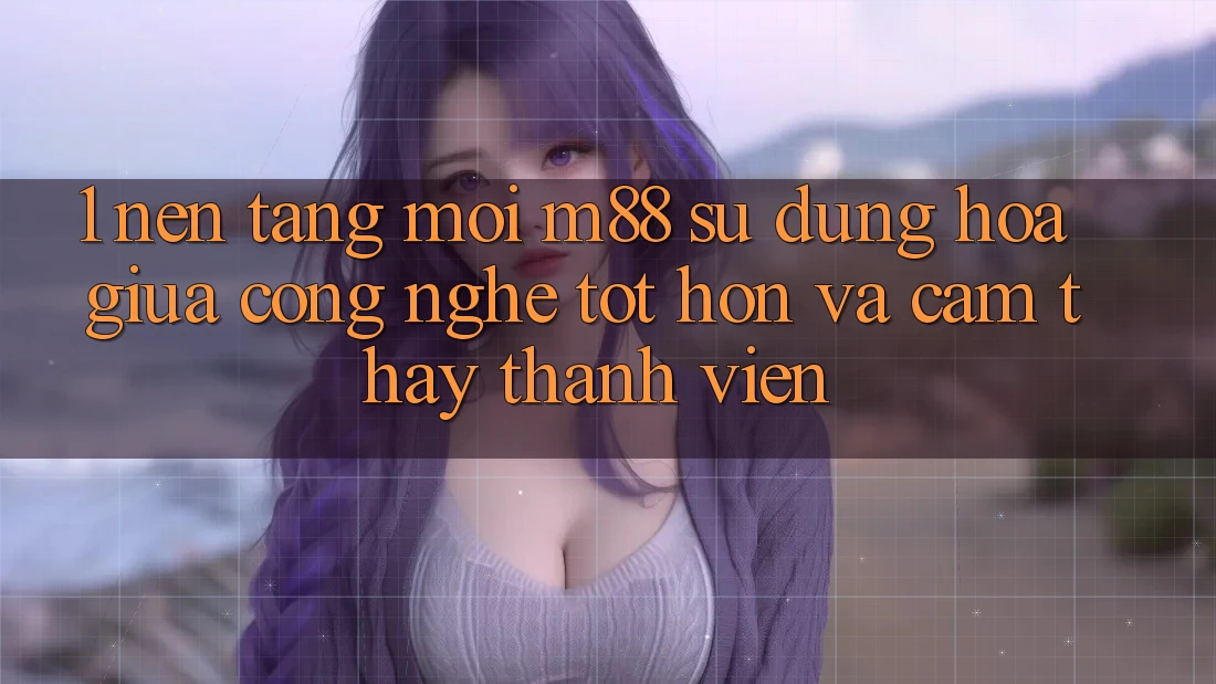 1. Nền Tảng Mới M88: Sự Dung hòa Giữa Công Nghệ Tốt hơn Và Cảm thấy Thành viên