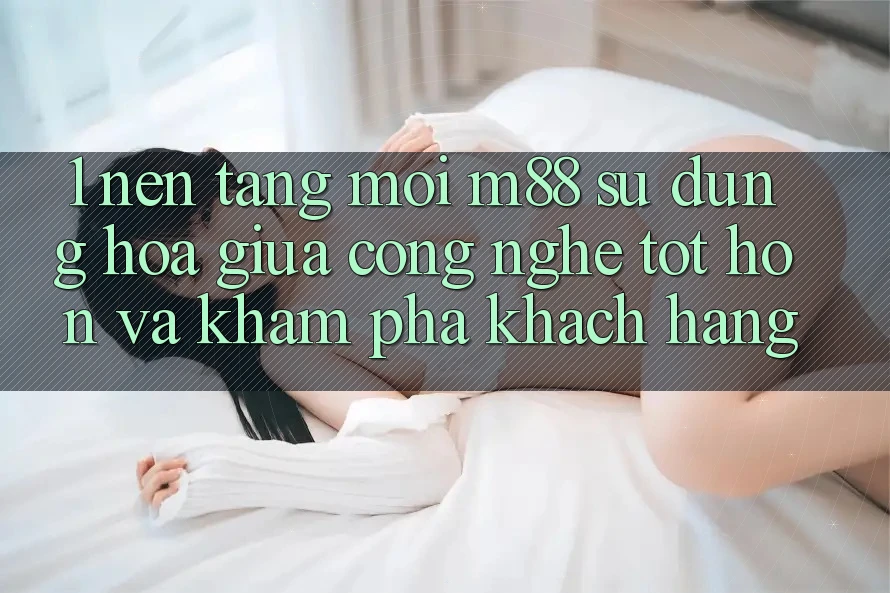 1. Nền Tảng Mới M88: Sự Dung hòa Giữa Công Nghệ Tốt hơn Và Khám phá Khách hàng 1. Nền Tảng Mới M88: Sự Dung hòa Giữa Công Nghệ Tốt hơn Và Khám phá Khách hàng
