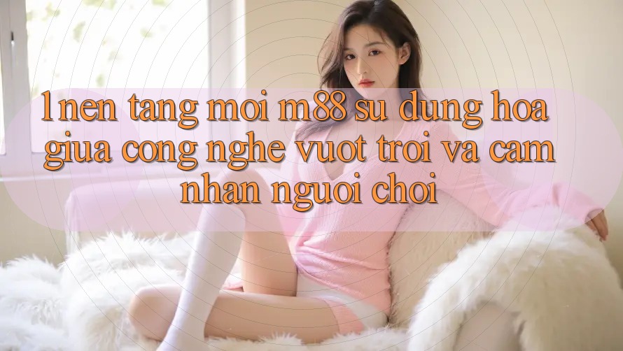 1. Nền Tảng Mới M88: Sự Dung hòa Giữa Công Nghệ Vượt trội Và Cảm nhận Người chơi