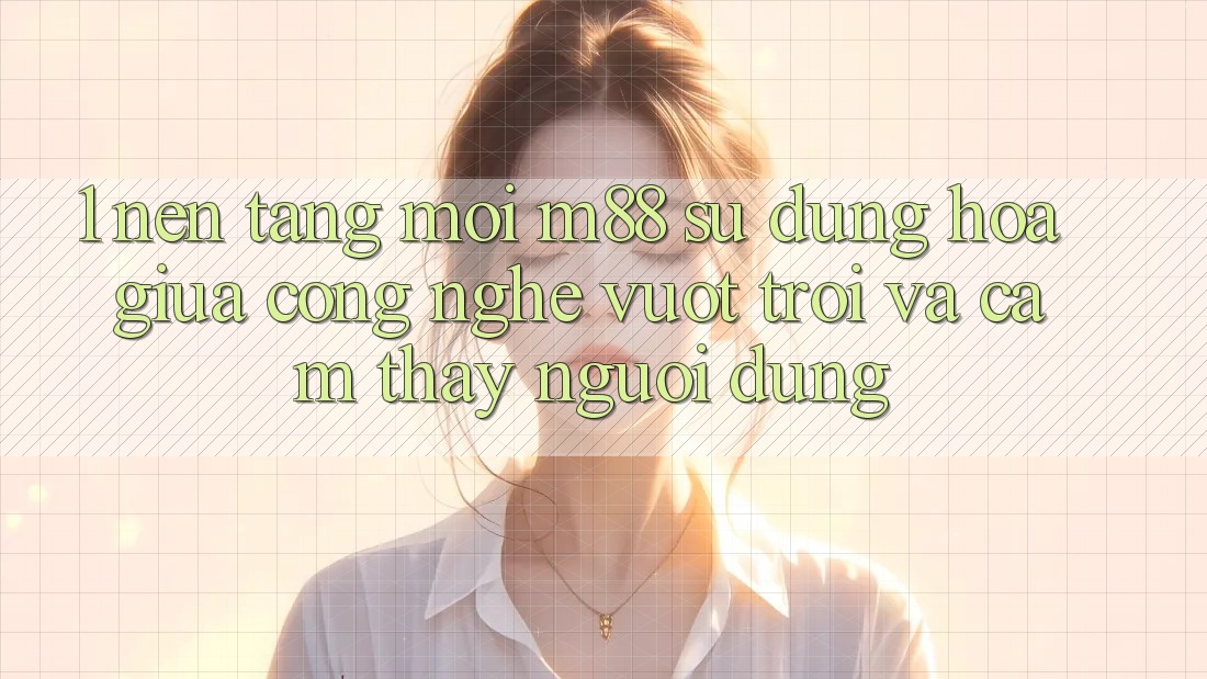 1. Nền Tảng Mới M88: Sự Dung hòa Giữa Công Nghệ Vượt Trội Và Cảm thấy Người Dùng