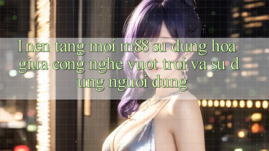 1. Nền Tảng Mới M88: Sự Dung hòa Giữa Công Nghệ Vượt Trội Và Sử dụng Người Dùng 1. Nền Tảng Mới M88: Sự Dung hòa Giữa Công Nghệ Vượt Trội Và Sử dụng Người Dùng