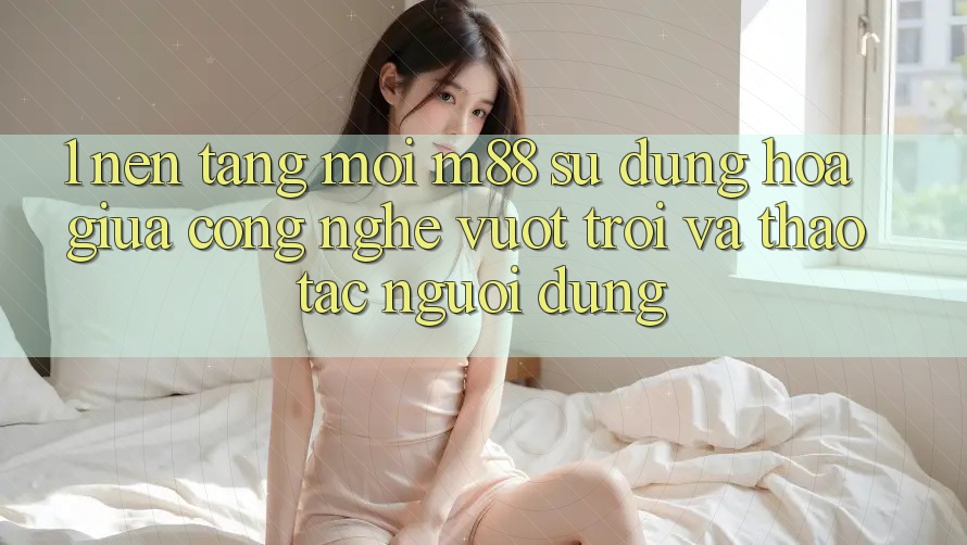 1. Nền tảng Mới M88: Sự Dung hòa Giữa Công Nghệ Vượt Trội Và Thao tác Người Dùng 1. Nền tảng Mới M88: Sự Dung hòa Giữa Công Nghệ Vượt Trội Và Thao tác Người Dùng