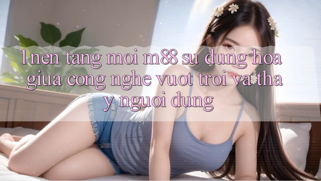 1. Nền Tảng Mới M88: Sự Dung hòa Giữa Công Nghệ Vượt Trội Và Thấy Người Dùng 1. Nền Tảng Mới M88: Sự Dung hòa Giữa Công Nghệ Vượt Trội Và Thấy Người Dùng