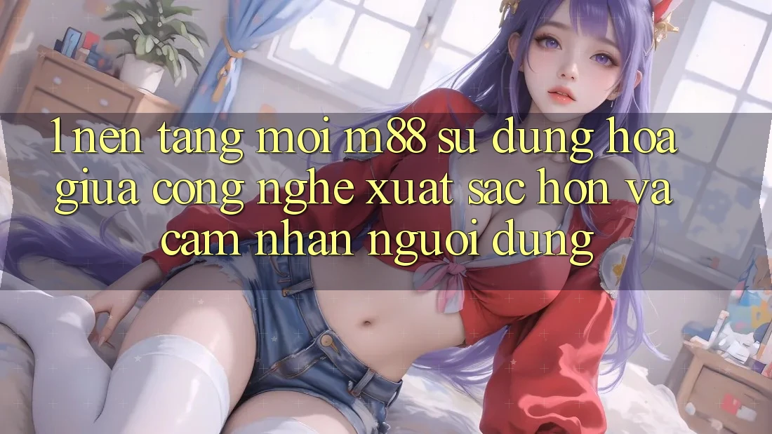 1. Nền Tảng Mới M88: Sự Dung hòa Giữa Công Nghệ Xuất sắc hơn Và Cảm nhận Người Dùng