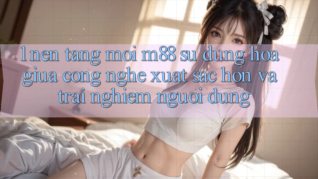 1. Nền Tảng Mới M88: Sự Dung hòa Giữa Công Nghệ Xuất sắc hơn Và Trải Nghiệm Người Dùng