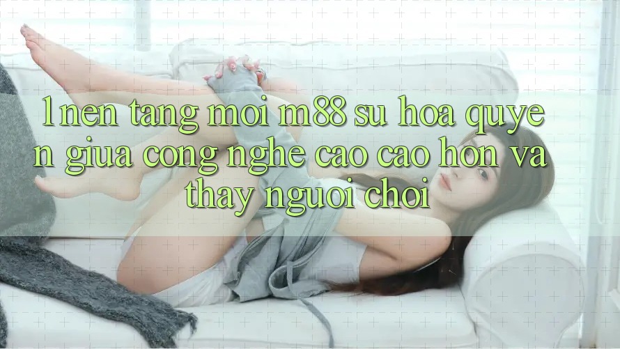 1. Nền Tảng Mới M88: Sự Hòa quyện Giữa Công Nghệ Cao cao hơn Và Thấy Người chơi